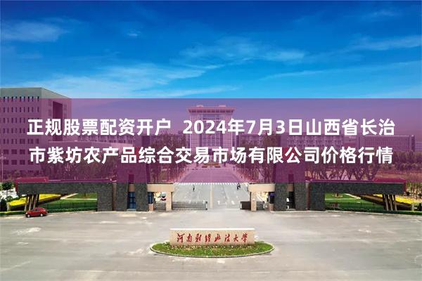 正规股票配资开户 2024年7月3日山西省长治市紫坊农产品综合交易市场有限公司价格行情