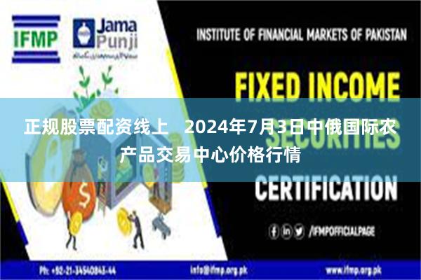 正规股票配资线上 2024年7月3日中俄国际农产品交易中心价格行情