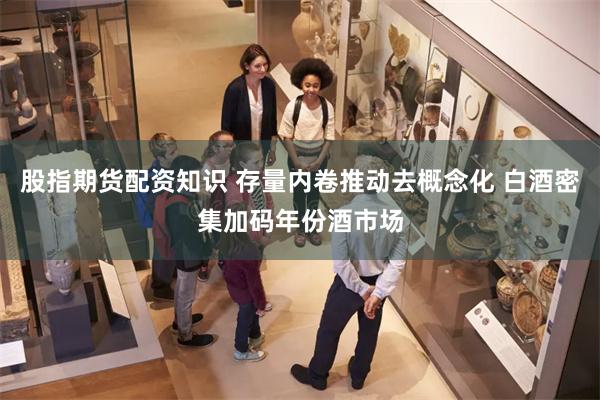 股指期货配资知识 存量内卷推动去概念化 白酒密集加码年份酒市场