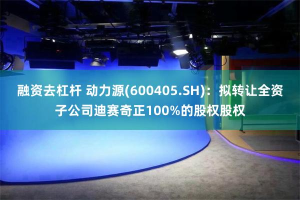 融资去杠杆 动力源(600405.SH)：拟转让全资子公司迪赛奇正100%的股权股权
