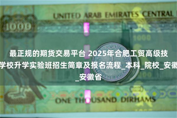 最正规的期货交易平台 2025年合肥工贸高级技工学校升学实验班招生简章及报名流程_本科_院校_安徽省