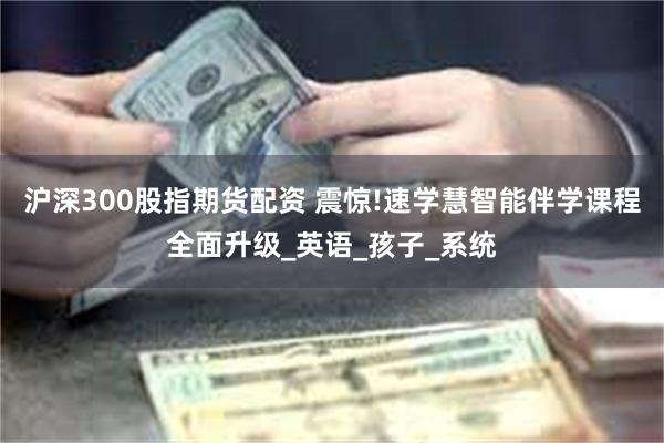 沪深300股指期货配资 震惊!速学慧智能伴学课程全面升级_英语_孩子_系统