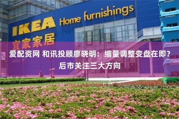 爱配资网 和讯投顾廖晓明：缩量调整变盘在即？后市关注三大方向