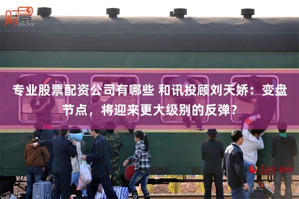 专业股票配资公司有哪些 和讯投顾刘天娇：变盘节点，将迎来更大级别的反弹？