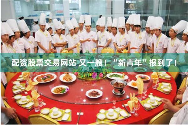 配资股票交易网站 又一艘！“新青年”报到了！