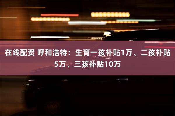 在线配资 呼和浩特：生育一孩补贴1万、二孩补贴5万、三孩补贴10万
