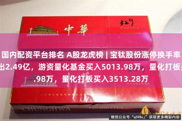 国内配资平台排名 A股龙虎榜 | 宝钛股份涨停换手率8%，二机构卖出2.49亿，游资量化基金买入5013.98万，量化打板买入3513.28万