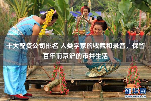 十大配资公司排名 人类学家的收藏和录音，保留百年前京沪的市井生活