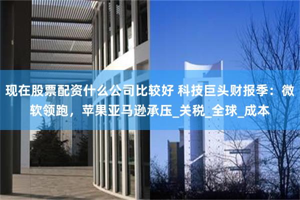 现在股票配资什么公司比较好 科技巨头财报季：微软领跑，苹果亚马逊承压_关税_全球_成本