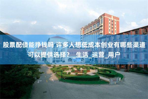 股票配债能挣钱吗 许多人想低成本创业有哪些渠道可以提供选择？_生活_运营_用户