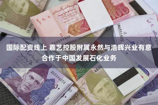 国际配资线上 嘉艺控股附属永然与浩晖兴业有意合作于中国发展石化业务