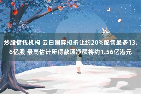 炒股借钱机构 云白国际拟折让约20%配售最多13.6亿股 最高估计所得款项净额将约1.56亿港元
