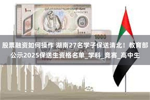 股票融资如何操作 湖南27名学子保送清北！教育部公示2025保送生资格名单_学科_竞赛_高中生