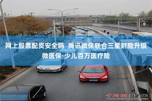 网上股票配资安全吗  腾讯微保联合三星财险升级微医保·少儿百万医疗险