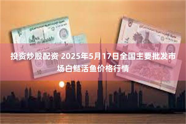 投资炒股配资 2025年5月17日全国主要批发市场白鲢活鱼价格行情