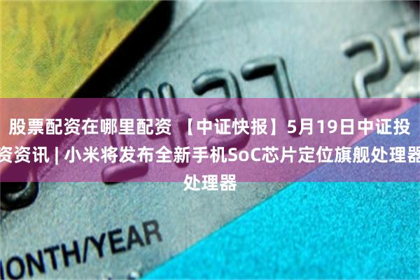 股票配资在哪里配资 【中证快报】5月19日中证投资资讯 | 小米将发布全新手机SoC芯片定位旗舰处理器