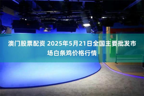 澳门股票配资 2025年5月21日全国主要批发市场白条鸡价格行情