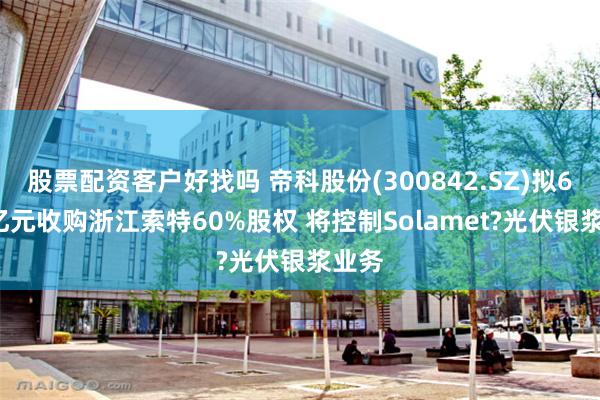 股票配资客户好找吗 帝科股份(300842.SZ)拟6.96亿元收购浙江索特60%股权 将控制Solamet?光伏银浆业务