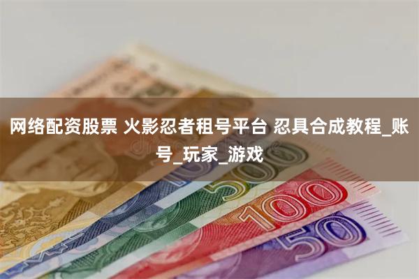 网络配资股票 火影忍者租号平台 忍具合成教程_账号_玩家_游戏