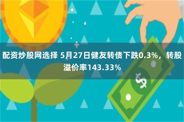 配资炒股网选择 5月27日健友转债下跌0.3%，转股溢价率143.33%