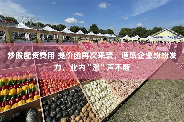炒股配资费用 提价函再次来袭，造纸企业纷纷发力，业内“涨”声不断