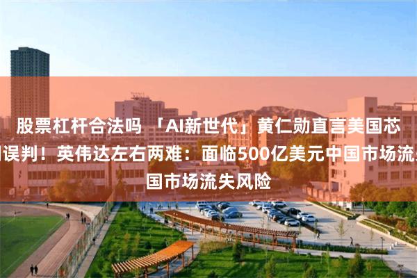股票杠杆合法吗 「AI新世代」黄仁勋直言美国芯片管制误判！英伟达左右两难：面临500亿美元中国市场流失风险