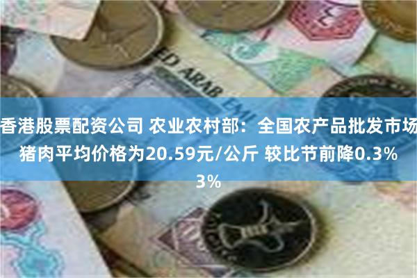 香港股票配资公司 农业农村部：全国农产品批发市场猪肉平均价格为20.59元/公斤 较比节前降0.3%