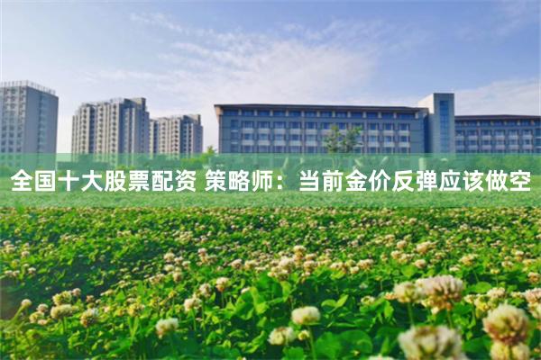 全国十大股票配资 策略师：当前金价反弹应该做空