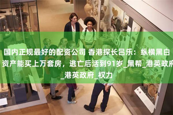 国内正规最好的配资公司 香港探长吕乐：纵横黑白两道，资产能买上万套房，逃亡后活到91岁_黑帮_港英政府_权力