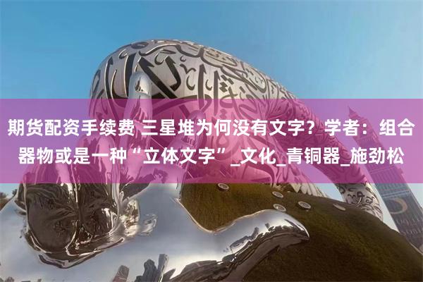 期货配资手续费 三星堆为何没有文字？学者：组合器物或是一种“立体文字”_文化_青铜器_施劲松
