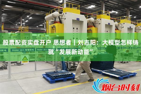 股票配资实盘开户 思想者｜刘志阳：大模型怎样铸就“发展新动能”