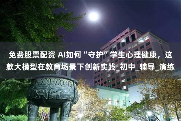 免费股票配资 AI如何“守护”学生心理健康，这款大模型在教育场景下创新实践_初中_辅导_演练