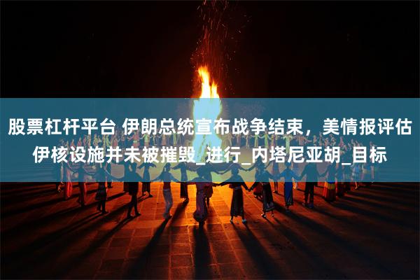 股票杠杆平台 伊朗总统宣布战争结束，美情报评估伊核设施并未被摧毁_进行_内塔尼亚胡_目标