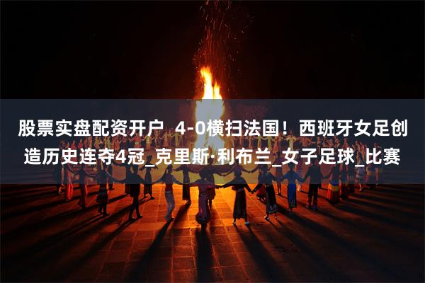 股票实盘配资开户  4-0横扫法国！西班牙女足创造历史连夺4冠_克里斯·利布兰_女子足球_比赛