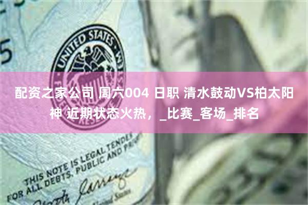 配资之家公司 周六004 日职 清水鼓动VS柏太阳神 近期状态火热，_比赛_客场_排名