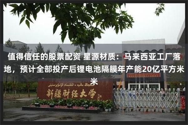 值得信任的股票配资 星源材质：马来西亚工厂落地，预计全部投产后锂电池隔膜年产能20亿平方米