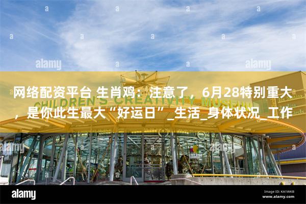 网络配资平台 生肖鸡：注意了，6月28特别重大，是你此生最大“好运日”_生活_身体状况_工作