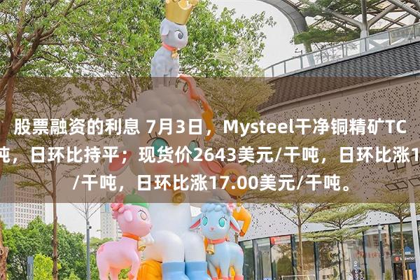 股票融资的利息 7月3日，Mysteel干净铜精矿TC-43.33美元/干吨，日环比持平；现货价2643美元/干吨，日环比涨17.00美元/干吨。