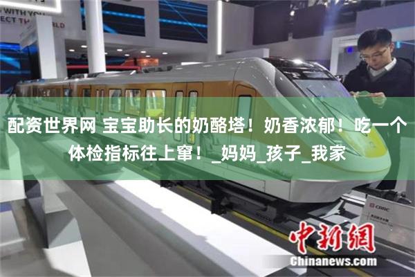 配资世界网 宝宝助长的奶酪塔！奶香浓郁！吃一个体检指标往上窜！_妈妈_孩子_我家