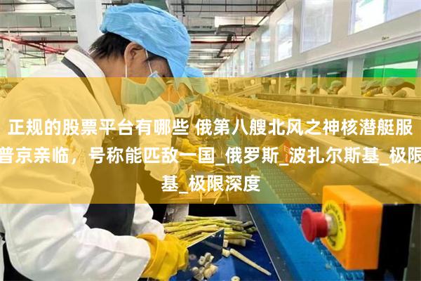 正规的股票平台有哪些 俄第八艘北风之神核潜艇服役，普京亲临，号称能匹敌一国_俄罗斯_波扎尔斯基_极限深度