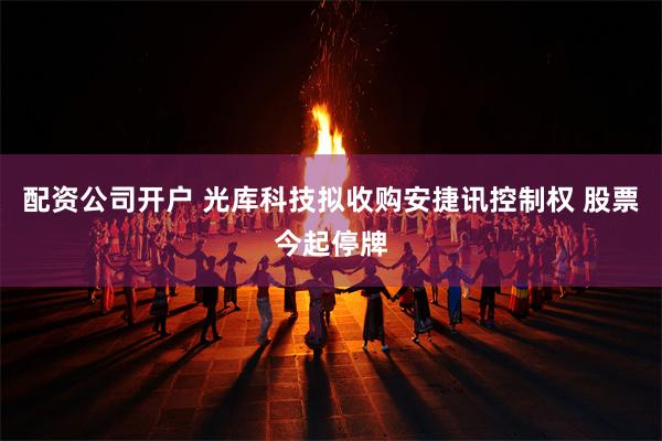 配资公司开户 光库科技拟收购安捷讯控制权 股票今起停牌