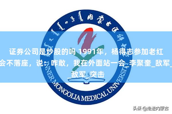 证券公司是炒股的吗 1991年，杨得志参加老红军聚会不落座，说：咋敢，我在外面站一会_李聚奎_敌军_突击