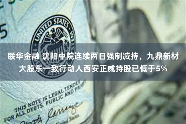 联华金融 沈阳中院连续两日强制减持，九鼎新材大股东一致行动人西安正威持股已低于5%