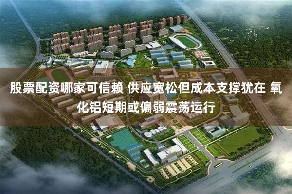 股票配资哪家可信赖 供应宽松但成本支撑犹在 氧化铝短期或偏弱震荡运行