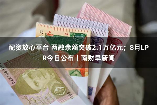 配资放心平台 两融余额突破2.1万亿元；8月LPR今日公布｜南财早新闻