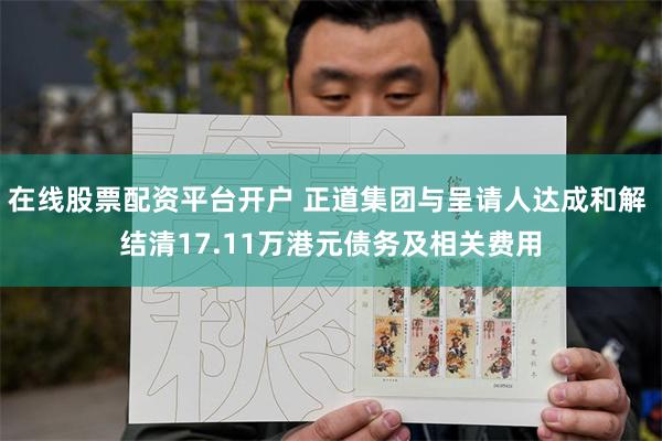 在线股票配资平台开户 正道集团与呈请人达成和解 结清17.11万港元债务及相关费用